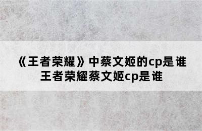 《王者荣耀》中蔡文姬的cp是谁 王者荣耀蔡文姬cp是谁